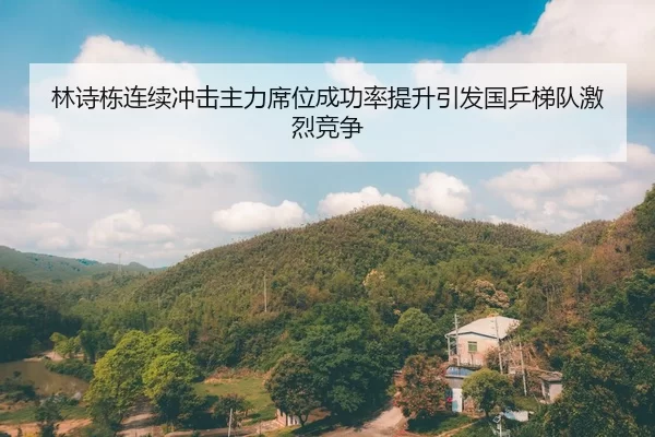 林诗栋连续冲击主力席位成功率提升引发国乒梯队激烈竞争