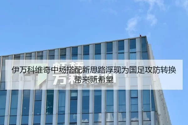 伊万科维奇中场搭配新思路浮现为国足攻防转换带来新希望