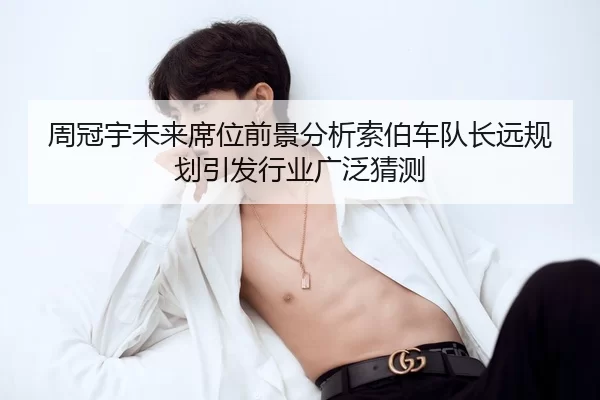 周冠宇未来席位前景分析索伯车队长远规划引发行业广泛猜测