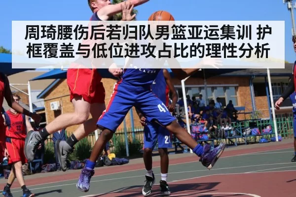 周琦腰伤后若归队男篮亚运集训 护框覆盖与低位进攻占比的理性分析