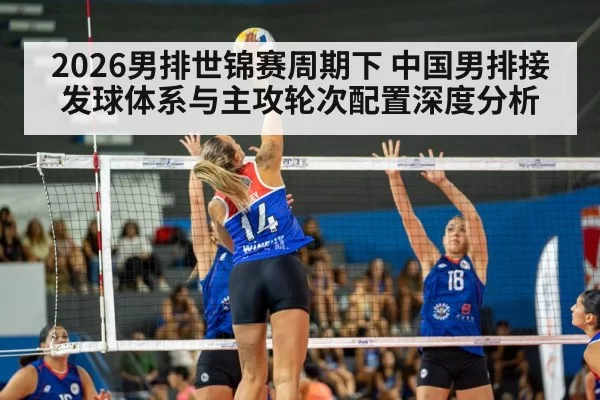 2026男排世锦赛周期下 中国男排接发球体系与主攻轮次配置深度分析